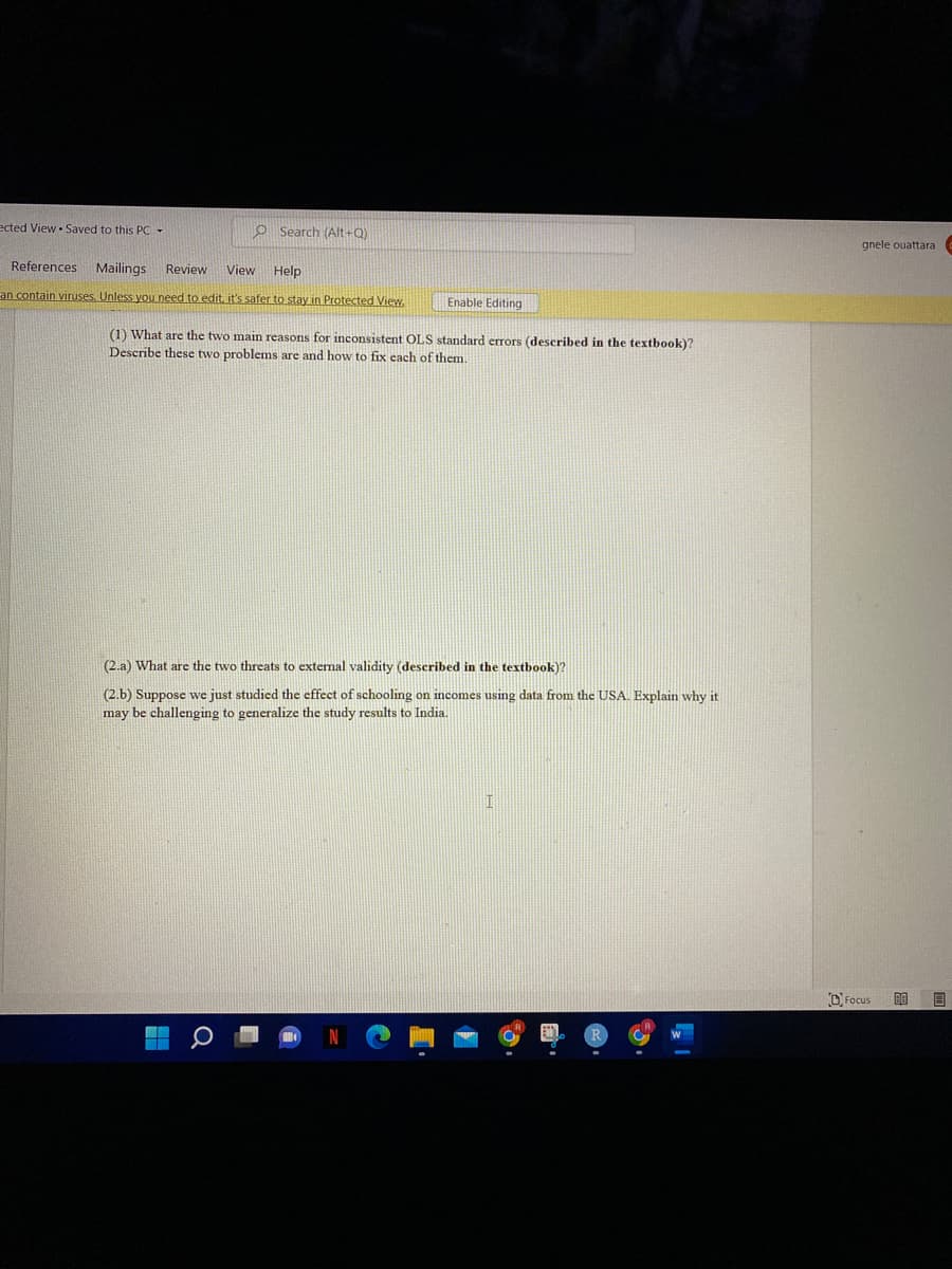 ected View - Saved to this PC -
O Search (Alt+Q)
gnele ouattara
References Mailings
Review
View
Help
an contain viruses, Unless you need to edit.it's safer to stay in Protected View.
Enable Editing
(1) What are the two main reasons for inconsistent OLS standard errors (described in the textbook)?
Describe these two problems are and how to fix each of them.
(2.a) What are the two threats to external validity (described in the textbook)?
(2.b) Suppose we just studied the effect of schooling on incomes using data from the USA. Explain why it
may be challenging to generalize the study results to India.
O Focus
目
