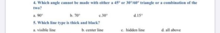 4. Which angle cannot be made with either a 45 or 30/60 triangle or a combination of the
two?
a. 90
b. 70
.30
d.15
5. Which line type is thick and black?
a. visible line
b. center line
c. hidden line
d. all above
