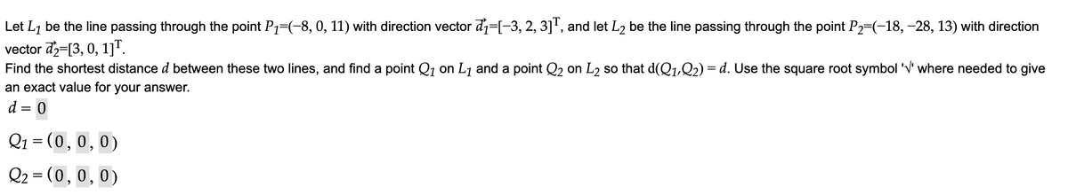 Let L₁ be the line passing through the point P₁−(−8, 0, 11) with direction vector d₁=[−3, 2, 3]T, and let L2 be the line passing through the point P₂=(−18, –28, 13) with direction
vector d2 [3, 0, 1]T.
Find the shortest distance d between these two lines, and find a point Q₁ on L₁ and a point Q₂ on L₂ so that d(Q1,Q2) = d. Use the square root symbol '√' where needed to give
an exact value for your answer.
d = 0
Q₁ = (0,0,0)
Q₂ = (0, 0, 0)