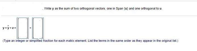 Write y as the sum of two orthogonal vectors, one in Span {u} and one orthogonal to u.
y=y+z=
0·0
(Type an integer or simplified fraction for each matrix element. List the terms in the same order as they appear in the original list.)