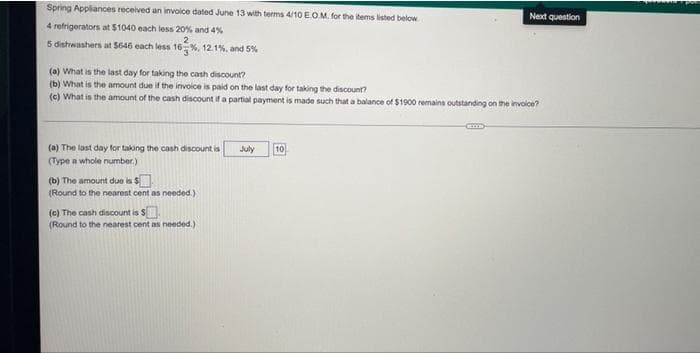 Spring Appliances received an invoice dated June 13 with terms 4/10 E.O.M. for the items listed below.
Next question
4 refrigerators at $1040 each less 20% and 4%
5 dishwashers at $646 each less 16 %, 12.1%, and 5%
(a) What is the last day for taking the cash discount?
(b) What is the amount due if the invoice is paid on the last day for taking the discount?
(c) What is the amount of the cash discount if a partial payment is made such that a balance of $1900 remains outstanding on the invoice?
(a) The last day for taking the cash discount is
July
10
(Type a whole number)
(b) The amount due is $
(Round to the nearest cent as needed.)
(c) The cash discount is $
(Round to the nearest cent as needed.)