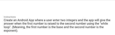 Instructions
Create an Android App where a user enter two integers and the app will give the
answer when the first number is raised to the second number using the "while
loop". (Meaning, the first number is the base and the second number is the
exponent).
