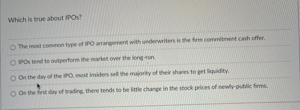 Which is true about IPOs?
O The most common type of IPO arrangement with underwriters is the firm commitment cash offer.
O IPOs tend to outperform the market over the long-run.
O On the day of the IPO, most insiders sell the majority of their shares to get liquidity.
O On the first day of trading, there tends to be little change in the stock prices of newly-public firms.