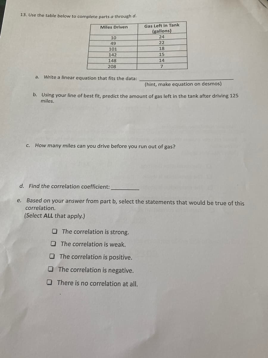 13. Use the table below to complete parts a through d.
TIT
Miles Driven
Gas Left in Tank
(gallons)
24
10
49
22
101
18
142
15
148
14
208
a.
Write a linear equation that fits the data:
(hint, make equation on desmos)
b. Using your line of best fit, predict the amount of gas left in the tank after driving 125
miles.
С.
How many miles can you drive before you run out of gas?
d. Find the correlation coefficient:
e. Based on your answer from part b, select the statements that would be true of this
correlation.
(Select ALL that apply.)
O The correlation is strong.
OThe correlation is weak.
O The correlation is positive.
O The correlation is negative.
OThere is no correlation at all.
