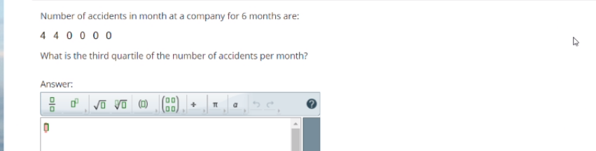 Number of accidents in month at a company for 6 months are:
4 4 0 0 0 0
What is the third quartile of the number of accidents per month?
Answer:
