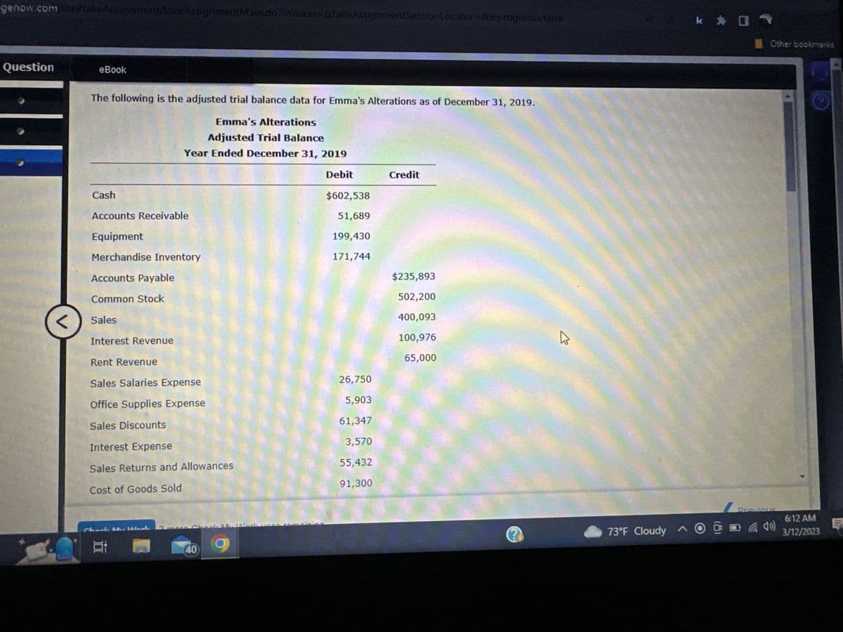 genow.com/m/takeAssignment/takeAssignment Main.do?invoker=&takeAssignmentSessionLocator=&inprogress=false
Question
<
C
eBook
The following is the adjusted trial balance data for Emma's Alterations as of December 31, 2019.
Emma's Alterations
Adjusted Trial Balance
Year Ended December 31, 2019
Debit
Cash
Accounts Receivable
Equipment
Merchandise Inventory
Accounts Payable
Common Stock
Sales
Interest Revenue
Rent Revenue
Sales Salaries Expense
Office Supplies Expense
Sales Discounts
Interest Expense
Sales Returns and Allowances
Cost of Goods Sold
Chock the Warte
Et
Damera Cho
40
$602,538
51,689
199,430
171,744
26,750
5,903
61,347
3,570
55,432
91,300
Credit
$235,893
502,200
400,093
100,976
65,000
A
73°F Cloudy ^
k * 01
Other bookmarks
Previous
6:12 AM
3/12/2023