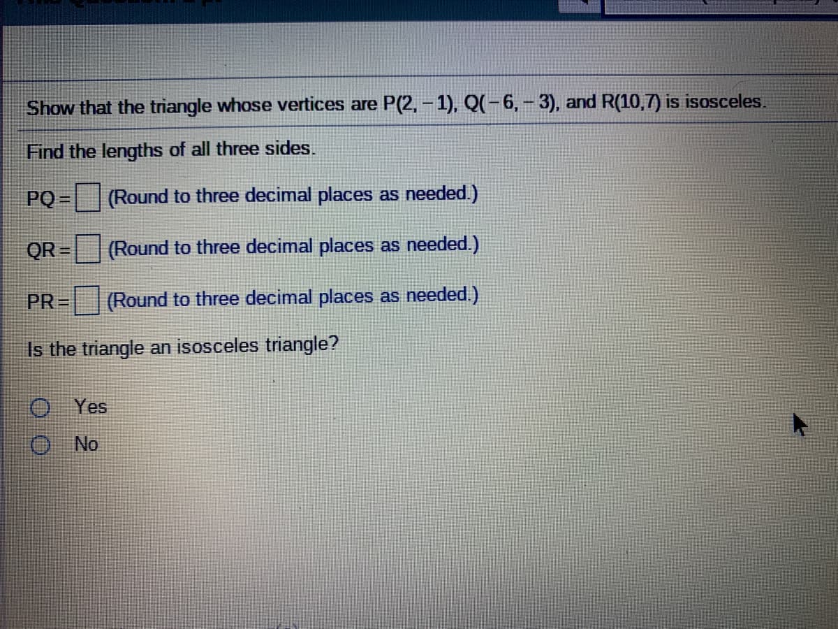 Show that the triangle whose vertices are P(2,-1), Q(-6, - 3), and R(10,7) is isosceles.
Find the lengths of all three sides.
PQ = (Round to three decimal places as needed.)
%3D
QR =
(Round to three decimal places as needed.)
PR =
(Round to three decimal places as needed.)
Is the triangle an isosceles triangle?
Yes
No
