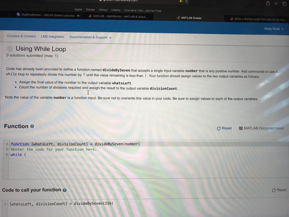 Apple
Disney
Yahoo!
Udemy
Coursera | Onl...Join for Free
b BigBlueButton - ISE214 Online Lectures )
MATLAB - MathWorks - MATLAB & Simul...
MATLAB Grader
Write a Matlab script that asks for an inte..
Giray Vural -
Courses & Content
LMS Integration
Documentation & Support
Using While Loop
O solutions submitted (max: 1)
Code has already been provided to define a function named divideBySeven that accepts a single input variable number that is any positive number. Add commands to use a
while loop to repeatedly divide this number by 7 until the value remaining is less than 1. Your function should assign values to the two output variables as follows:
Assign the final value of the number to the output variable whatsLeft.
• Count the number of divisions required and assign the result to the output variable divisionCount.
Note the value of the variable number is a function input. Be sure not to overwrite this value in your code. Be sure to assign values to each of the output variables.
Function e
C Reset
MATLAB Documentation
1 function
2 %Enter the code for your function here.
[whatsLeft, divisionCount] =
divideBySeven (number)
3 while (
Code to call your function
C Reset
1 [whatsLeft, divisionCount] = divideBySeven (256)
%3D
