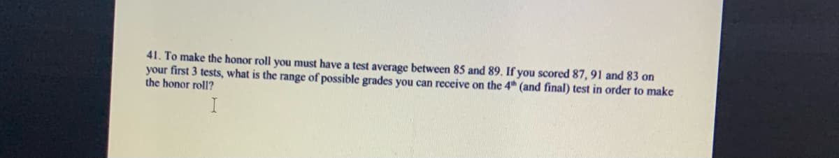 41. To make the honor roll you must have a test average between 85 and 89. If you scored 87, 91 and 83 on
your first 3 tests, what is the range of possible grades you can receive on the 4th (and final) test in order to make
the honor roll?
