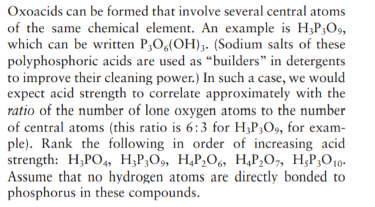 Oxoacids can be formed that involve several central atoms
of the same chemical element. An example is H;P3O9,
which can be written P;O6(OH)3. (Sodium salts of these
polyphosphoric acids are used as “builders" in detergents
to improve their cleaning power.) In such a case, we would
expect acid strength to correlate approximately with the
ratio of the number of lone oxygen atoms to the number
of central atoms (this ratio is 6:3 for H;P3O9, for exam-
ple). Rank the following in order of increasing acid
strength: H,PO, H,P,О9, Н,Р,06, H.P,0-, H;Р,О 10-
Assume that no hydrogen atoms are directly bonded to
phosphorus in these compounds.
