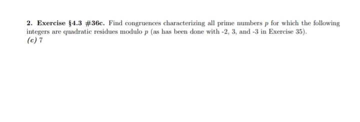 2. Exercise §4.3 #36c. Find congruences characterizing all prime numbers p for which the following
integers are quadratic residues modulo p (as has been done with -2, 3, and -3 in Exercise 35).
(c) 7
