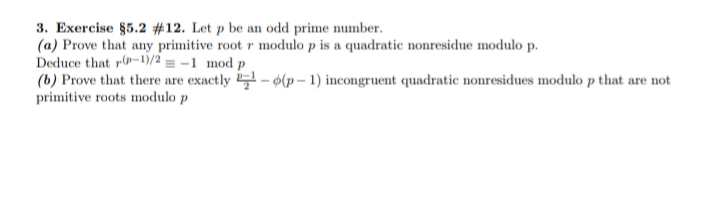 3. Exercise §5.2 #12. Let p be an odd prime number.
(a) Prove that any primitive root r modulo p is a quadratic nonresidue modulo p.
Deduce that r-1)/2 = -1 mod p
(b) Prove that there are exactly - (p – 1) incongruent quadratic nonresidues modulo p that are not
primitive roots modulo p
