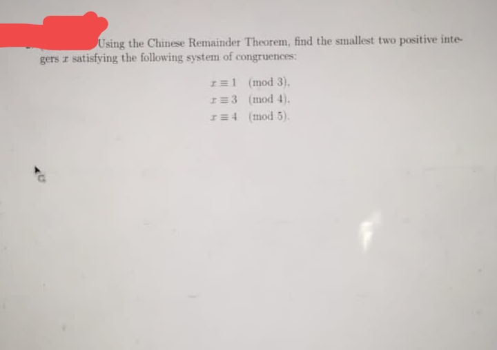 Using the Chinese Remainder Theorem, find the smallest two positive inte-
gers z satisfying the following system of congruences:
I=1 (mod 3).
I=3 (mod 4).
I=4 (mod 5).
