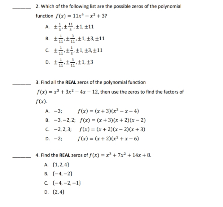 2. Which of the following list are the possible zeros of the polynomial
function f(x) = 11x* – x² + 3?
A. ±,±블,±1,±11
B. +++1, 13, ±11
c. t습±±1, ±3, ±11
D. ++±1, ±3
3. Find all the REAL zeros of the polynomial function
f(x) = x3 + 3x2 – 4x – 12, then use the zeros to find the factors of
f(x).
A. -3;
f(x) = (x + 3)(x² – x – 4)
B. -3, –2, 2; f(x) = (x + 3)(x + 2)(x – 2)
C. -2, 2,3; f(x) = (x + 2)(x – 2)(x + 3)
D. -2;
f(x) = (x + 2)(x² + x – 6)
4. Find the REAL zeros of f(x) = x³ + 7x² + 14x + 8.
A. {1,2,4}
В. (-4, -2}
с. (-4,-2,—1}
D. {2,4}
