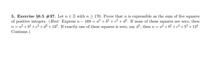 5. Exercise §6.5 #37. Let n € Z with n > 170. Prove that n is expressible as the sum of five squares
of positive integers. (Hint: Express n – 169 = a² + b² +² + &. If none of these squares are zero, then
n = a² +b² +c² + d²+ 13°. If exactly one of these squares is zero, say d², then n = a² + b² +c² +5² + 12².
Continue.)
