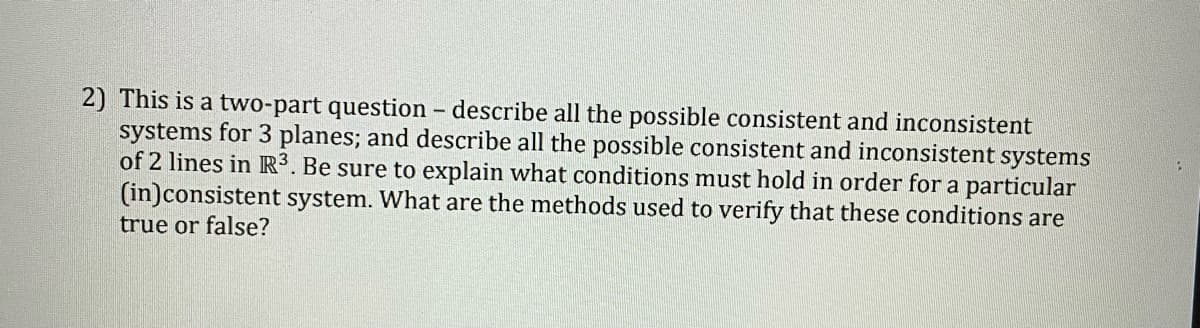 2) This is a two-part question - describe all the possible consistent and inconsistent
systems for 3 planes; and describe all the possible consistent and inconsistent systems
of 2 lines in R³. Be sure to explain what conditions must hold in order for a particular
(in)consistent system. What are the methods used to verify that these conditions are
true or false?