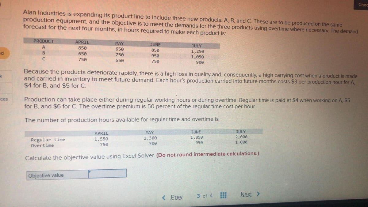 ed
k
ces
Alan Industries is expanding its product line to include three new products: A, B, and C. These are to be produced on the same
production equipment, and the objective is to meet the demands for the three products using overtime where necessary. The demand
forecast for the next four months, in hours required to make each product is:
PRODUCT
A
B
C
APRIL
850
650
750
Regular time
Overtime
MAY
650
750
550
Because the products deteriorate rapidly, there is a high loss in quality and, consequently, a high carrying cost when a product is made
and carried in inventory to meet future demand. Each hour's production carried into future months costs $3 per production hour for A,
$4 for B, and $5 for C.
Objective value
JUNE
850
950
750
Production can take place either during regular working hours or during overtime. Regular time is paid at $4 when working on A, $5
for B, and $6 for C. The overtime premium is 50 percent the regular time cost per hour.
The number of production hours available for regular time and overtime is
APRIL
1,550
750
JULY
1,250
1,050
900
MAY
1,360
700
JULY
2,000
1,000
Calculate the objective value using Excel Solver. (Do not round intermediate calculations.)
< Prev
JUNE
1,850
950
3 of 4
www
www
Next
Chec