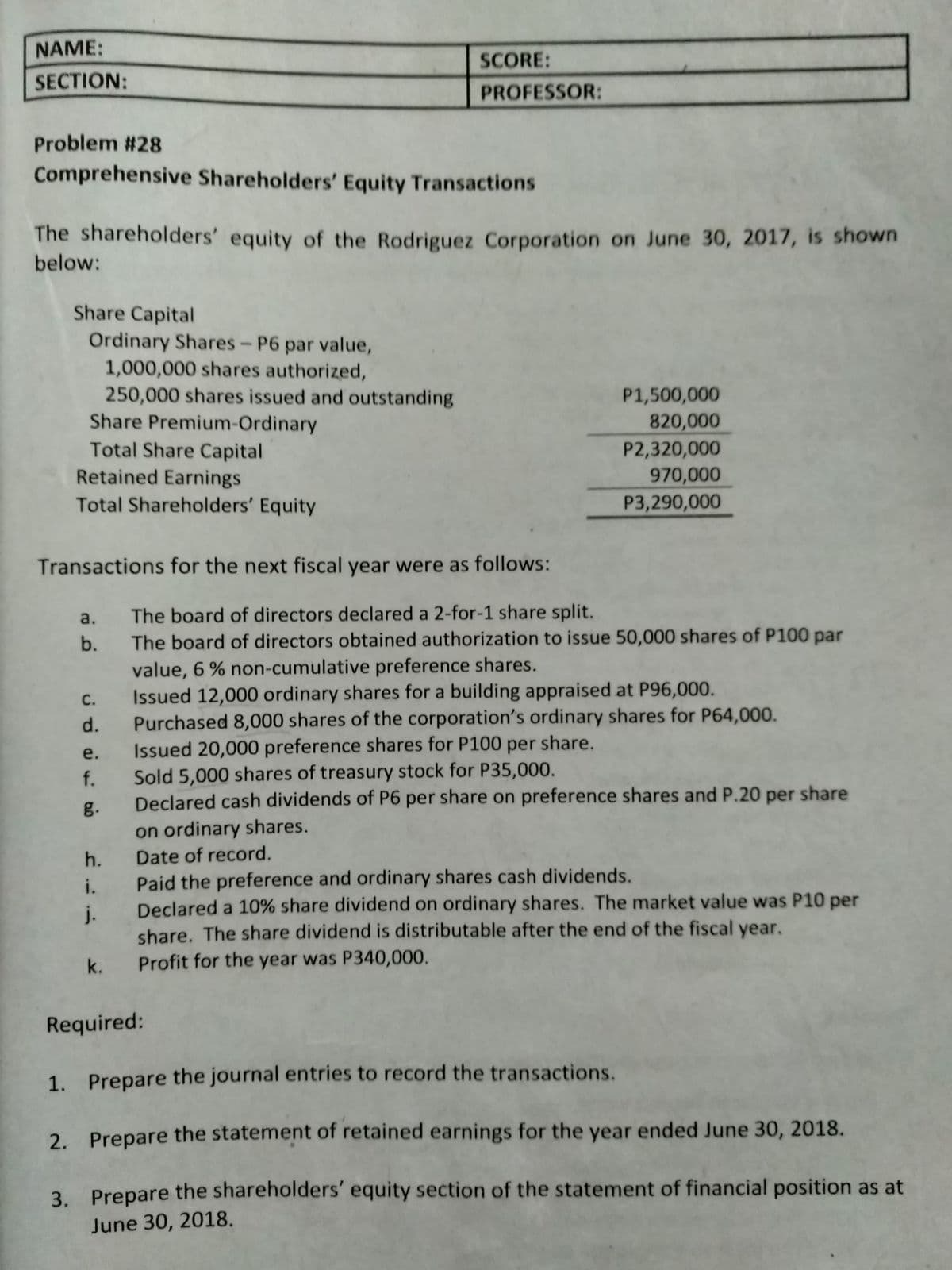 NAME:
SCORE:
SECTION:
PROFESSOR:
Problem #28
Comprehensive Shareholders' Equity Transactions
The shareholders' equity of the Rodriguez Corporation on June 30, 2017, is shown
below:
Share Capital
Ordinary Shares- P6 par value,
1,000,000 shares authorized,
250,000 shares issued and outstanding
Share Premium-Ordinary
Total Share Capital
P1,500,000
820,000
P2,320,000
970,000
Retained Earnings
Total Shareholders' Equity
P3,290,000
Transactions for the next fiscal year were as follows:
The board of directors declared a 2-for-1 share split.
The board of directors obtained authorization to issue 50,000 shares of P100 par
value, 6 % non-cumulative preference shares.
Issued 12,000 ordinary shares for a building appraised at P96,000.
Purchased 8,0000 shares of the corporation's ordinary shares for P64,000.
Issued 20,000 preference shares for P100 per share.
f. Sold 5,000 shares of treasury stock for P35,000.
Declared cash dividends of P6 per share on preference shares and P.20 per share
a.
b.
с.
d.
e.
g.
on ordinary shares.
h. Date of record.
i. Paid the preference and ordinary shares cash dividends.
Declared a 10% share dividend on ordinary shares. The market value was P10 per
j.
share. The share dividend is distributable after the end of the fiscal year.
Profit for the year was P340,000.
k.
Required:
1. Prepare the journal entries to record the transactions.
2. Prepare the statement of retained earnings for the year ended June 30, 2018.
3. Prepare the shareholders' equity section of the statement of financial position as at
June 30, 2018.
