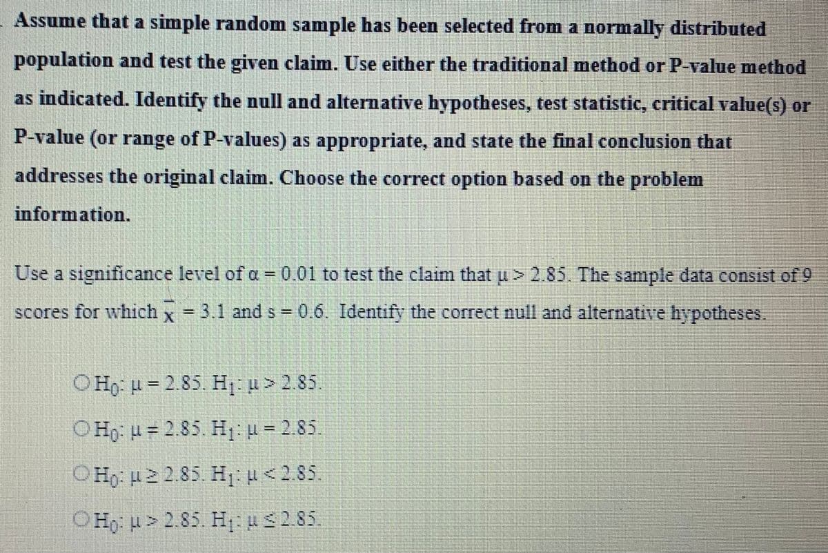 Assume that a simple random sample has been selected from a normally distributed
population and test the given claim. Use either the traditional method or P-value method
as indicated. Identify the null and alternative hypotheses, test statistic, critical value(s) or
P-value (or range of P-values) as appropriate, and state the final conclusion that
addresses the original claim. Choose the correct option based on the problem
information.
Use a significance level of a = 0.01 to test the claim that u > 2.85. The sample data consist of 9
scores for which x = 3.1 and s= 0.6. Identify the correct null and alternative hypotheses.
OHO: H = 2.85. H₁: > 2.85.
OHO: H = 2.85. H₁: u = 2.85.
Ο Η: μ 2 2.85. Η: μ < 2.85
OHO: H>2.85. H₁: u 2.85.