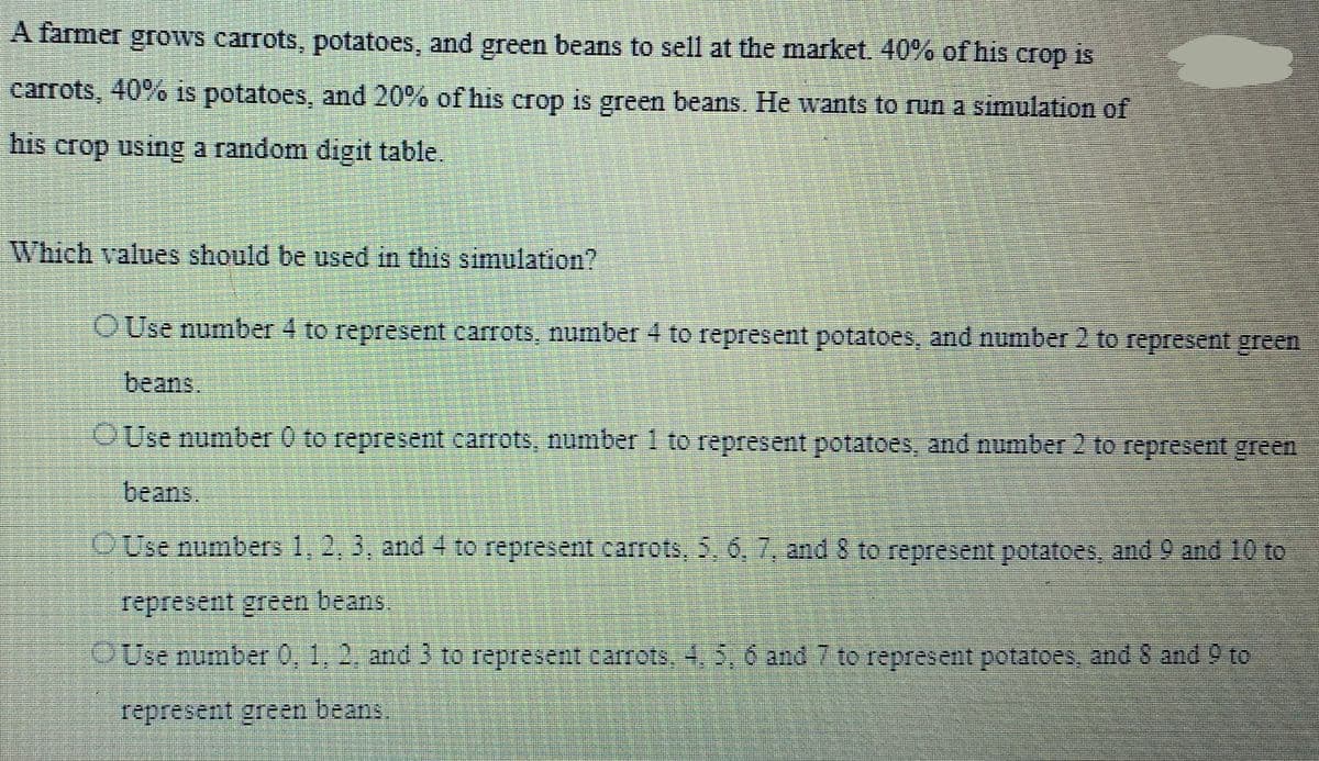 A farmer grows carrots, potatoes, and green beans to sell at the market. 40% of his crop is
carrots, 40% is potatoes, and 20% of his crop is green beans. He wants to run a simulation of
his crop using a random digit table.
Which values should be used in this simulation?
OUse number 4 to represent carrots, number 4 to represent potatoes, and number 2 to represent green
beans
OUse number 0 to represent carrots, number 1 to represent potatoes, and number 2 to represent green
beans
Use numbers 1, 2, 3, and 4 to represent carrots, 5, 6, 7, and 8 to represent potatoes, and 9 and 10 to
represent green beans.
Use number 0, 1, 2, and 3 to represent carrots, 4, 5, 6 and 7 to represent potatoes, and 8 and 9 to
represent green beans.