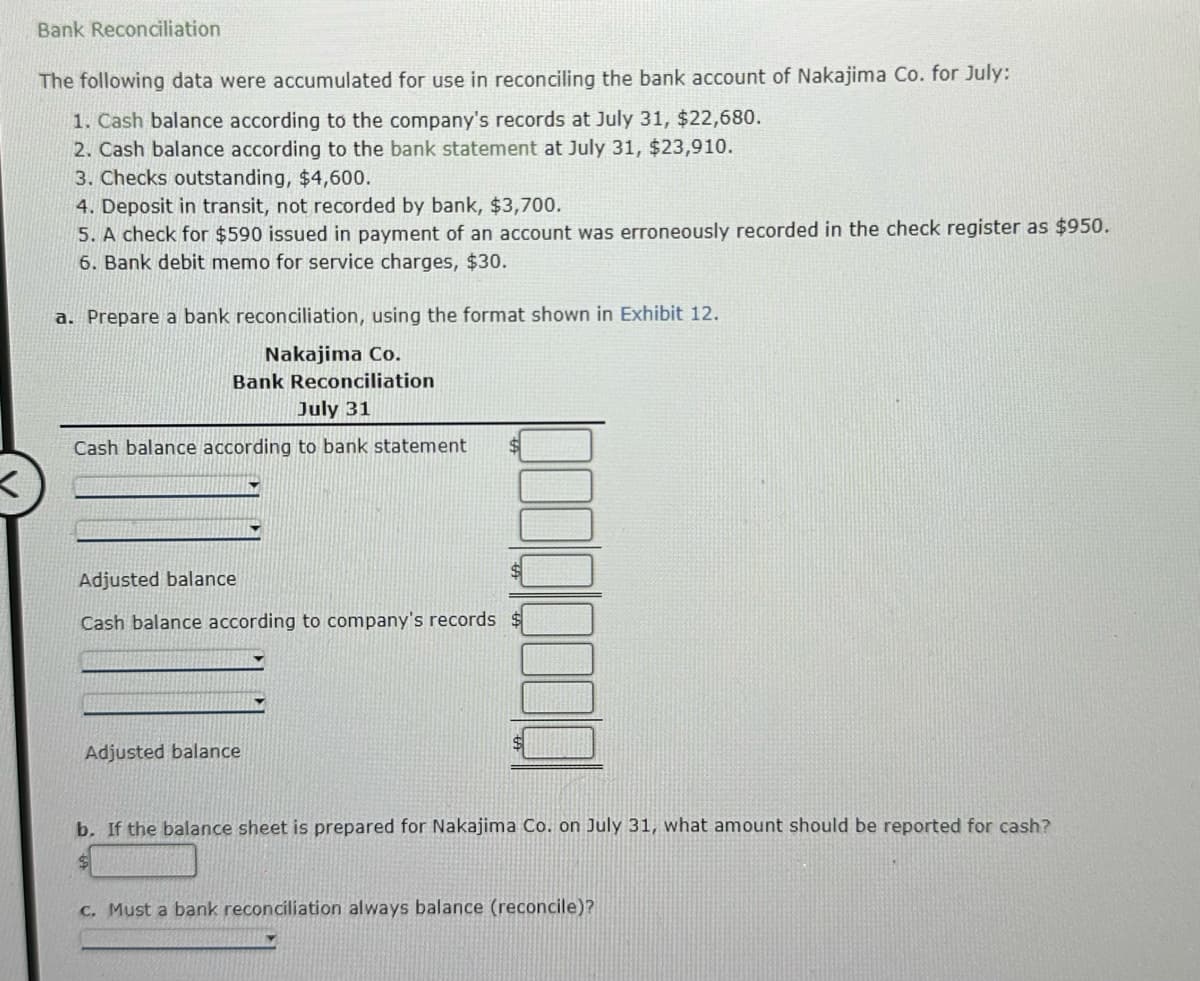 <
Bank Reconciliation
The following data were accumulated for use in reconciling the bank account of Nakajima Co. for July:
1. Cash balance according to the company's records at July 31, $22,680.
2. Cash balance according to the bank statement at July 31, $23,910.
3. Checks outstanding, $4,600.
4. Deposit in transit, not recorded by bank, $3,700.
5. A check for $590 issued in payment of an account was erroneously recorded in the check register as $950.
6. Bank debit memo for service charges, $30.
a. Prepare a bank reconciliation, using the format shown in Exhibit 12.
Nakajima Co.
Bank Reconciliation
July 31
Cash balance according to bank statement
Adjusted balance
Cash balance according to company's records
Adjusted balance
b. If the balance sheet is prepared for Nakajima Co. on July 31, what amount should be reported for cash?
$
c. Must a bank reconciliation always balance (reconcile)?