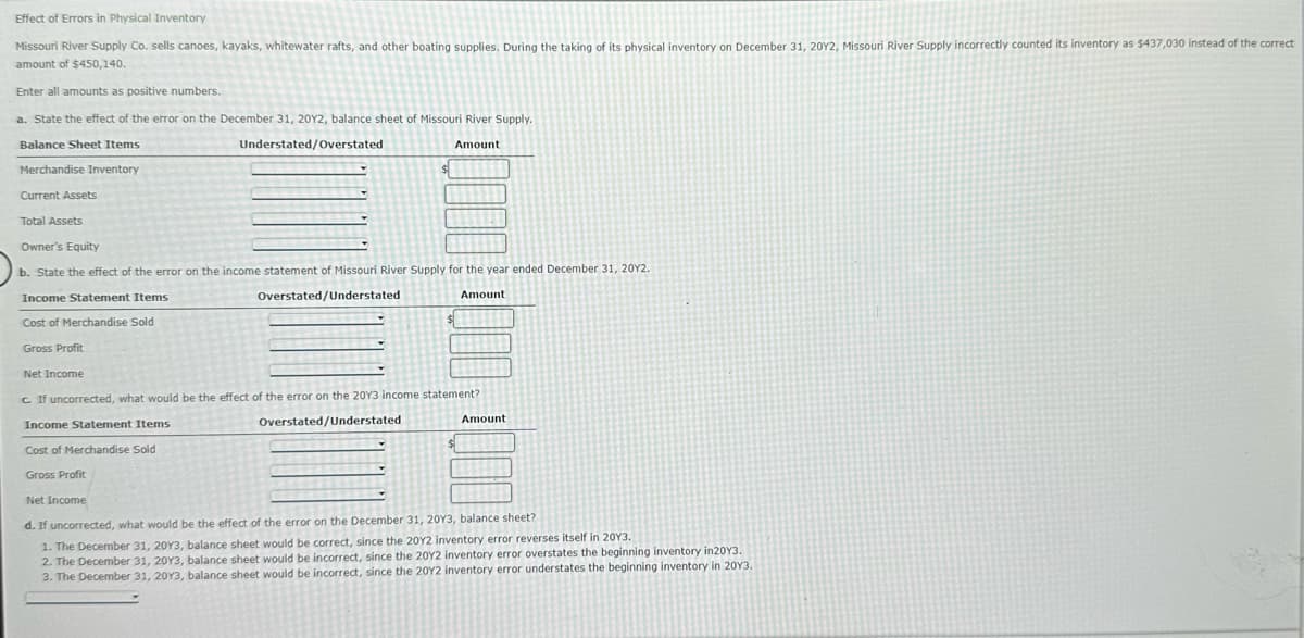 Effect of Errors in Physical Inventory
Missouri River Supply Co. sells canoes, kayaks, whitewater rafts, and other boating supplies. During the taking of its physical inventory on December 31, 2012, Missouri River Supply incorrectly counted its inventory as $437,030 instead of the correct
amount of $450,140.
Enter all amounts as positive numbers.
a. State the effect of the error on the December 31, 2012, balance sheet of Missouri River Supply.
Balance Sheet Items
Understated/Overstated
Amount
Merchandise Inventory
Current Assets
Total Assets
Owner's Equity
b. State the effect of the error on the income statement of Missouri River Supply for the year ended December 31, 20Y2.
Income Statement Items
Cost of Merchandise Sold
Gross Profit
Net Income
Overstated/Understated
Amount
c. If uncorrected, what would be the effect of the error on the 20Y3 income statement?
Income Statement Items
Cost of Merchandise Sold
Gross Profit
Net Income
Overstated/Understated
Amount
d. If uncorrected, what would be the effect of the error on the December 31, 2013, balance sheet?
1. The December 31, 2013, balance sheet would be correct, since the 2012 inventory error reverses itself in 2013.
2. The December 31, 20Y3, balance sheet would be incorrect, since the 20Y2 inventory error overstates the beginning inventory in20Y3.
3. The December 31, 2013, balance sheet would be incorrect, since the 2012 inventory error understates the beginning inventory in 2013.