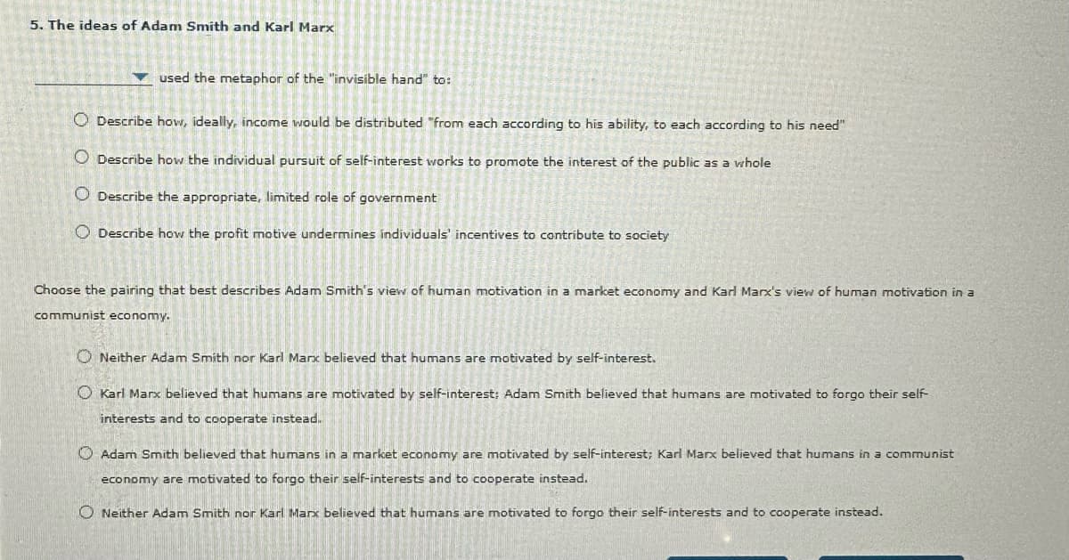 5. The ideas of Adam Smith and Karl Marx
used the metaphor of the "invisible hand" to:
Describe how, ideally, income would be distributed "from each according to his ability, to each according to his need"
Describe how the individual pursuit of self-interest works to promote the interest of the public as a whole
Describe the appropriate, limited role of government
Describe how the profit motive undermines individuals' incentives to contribute to society
Choose the pairing that best describes Adam Smith's view of human motivation in a market economy and Karl Marx's view of human motivation in a
communist economy.
Neither Adam Smith nor Karl Marx believed that humans are motivated by self-interest.
Karl Marx believed that humans are motivated by self-interest: Adam Smith believed that humans are motivated to forgo their self-
interests and to cooperate instead.
Adam Smith believed that humans in a market economy are motivated by self-interest; Karl Marx believed that humans in a communist
economy are motivated to forgo their self-interests and to cooperate instead.
◇ Neither Adam Smith nor Karl Marx believed that humans are motivated to forgo their self-interests and to cooperate instead.