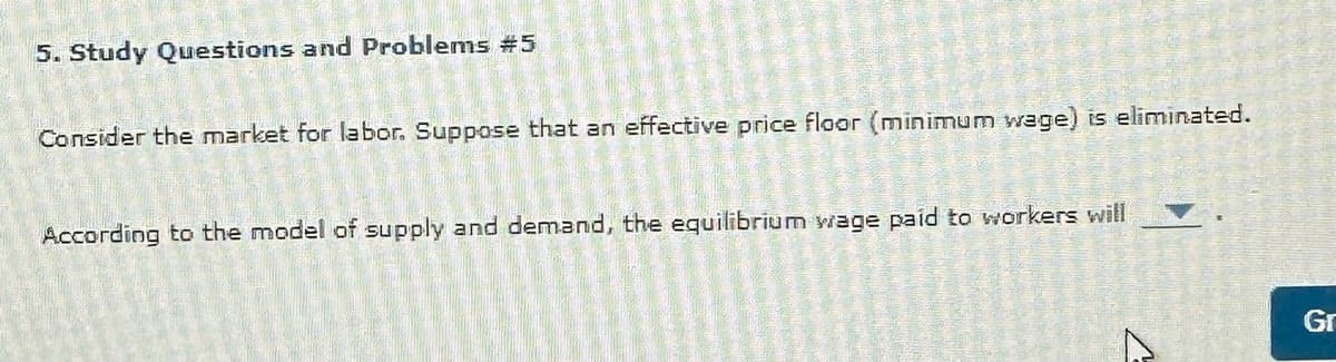 5. Study Questions and Problems #5
Consider the market for labor. Suppose that an effective price floor (minimum wage) is eliminated.
TRADA DA NEVE
STOLJE
Montana
According to the model of supply and demand, the equilibrium wage paid to workers will
ALAMERASA
A
MARY SHE
O
Rencontre D
20ur
15
Gr