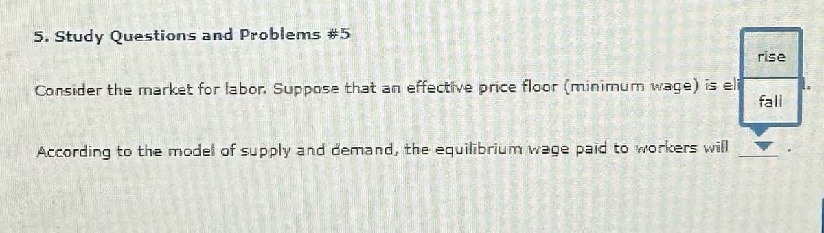 5. Study Questions and Problems #5
Consider the market for labor. Suppose that an effective price floor (minimum wage) is eli
16-21
PER
UTES
3 ID
According to the model of supply and demand, the equilibrium wage paid to workers will
CARE
=
even
PRESENTE
222785
29250+
20
2015 C
STUCESOS C
meOLE
O
SPONSORE 10
GEO
2013-20
E
y
4675846 2
4
1
rise
fall
D
2