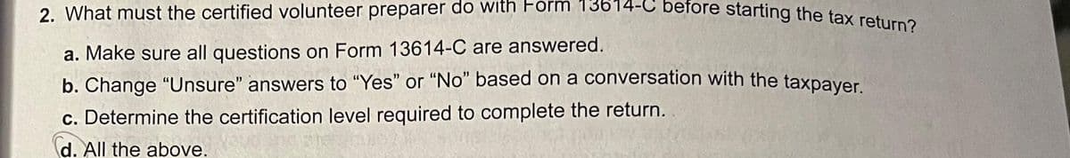 2. What must the certified volunteer preparer do with Form 13614-C before starting the tax return?
a. Make sure all questions on Form 13614-C are answered.
b. Change "Unsure" answers to "Yes" or "No" based on a conversation with the taxpayer.
c. Determine the certification level required to complete the return.
d. All the above.