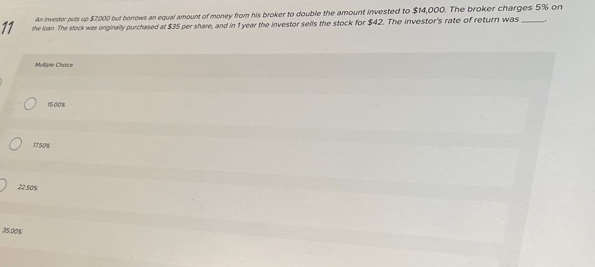 11
An Investor puts up $7,000 but borrows an equal amount of money from his broker to double the amount invested to $14,000. The broker charges 5% on
the loan. The stock was originally purchased at $35 per share, and in 1 year the investor sells the stock for $42. The investor's rate of return was
O
Multiple Choice
O
35.00%
22.50%
15.00%
17.50%