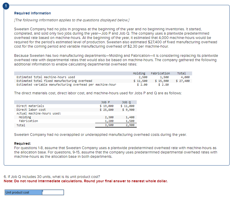 Required Information
[The following Information applies to the questions displayed below.]
Sweeten Company had no jobs in progress at the beginning of the year and no beginning Inventories. It started,
completed, and sold only two jobs during the year-Job P and Job Q. The company uses a plantwide predetermined
overhead rate based on machine-hours. At the beginning of the year, it estimated that 4,000 machine-hours would be
required for the period's estimated level of production. Sweeten also estimated $27,400 of fixed manufacturing overhead
cost for the coming period and variable manufacturing overhead of $2.30 per machine-hour.
Because Sweeten has two manufacturing departments-Molding and Fabrication-It is considering replacing its plantwide
overhead rate with departmental rates that would also be based on machine-hours. The company gathered the following
additional Information to enable calculating departmental overhead rates:
Estimated total machine-hours used
Molding Fabrication
2,500
1,500
$ 15,900
$ 2.80
Estimated total fixed manufacturing overhead
$ 11,500
$ 2.00
Estimated variable manufacturing overhead per machine-hour
The direct materials cost, direct labor cost, and machine-hours used for Jobs P and Q are as follows:
Direct materials
Direct labor cost
Actual machine-hours used:
Molding
Fabrication
Total
Job P
$ 19,000
$ 25,800
2,300
1,200
3,500
Unit product cost
Job Q
$ 11,000
$ 9,900
1,400
1,500
2,900
6. If Job Q Includes 30 units, what is Its unit product cost?
Note: Do not round Intermediate calculations. Round your final answer to nearest whole dollar.
Total
Sweeten Company had no overapplied or underapplied manufacturing overhead costs during the year.
Required:
For questions 1-8, assume that Sweeten Company uses a plantwide predetermined overhead rate with machine-hours as
the allocation base. For questions, 9-15, assume that the company uses predetermined departmental overhead rates with
machine-hours as the allocation base in both departments.
4,000
$ 27,400