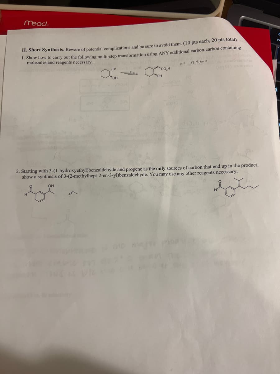 mead
II. Short Synthesis. Beware of potential complications and be sure to avoid them. (10 pts each, 20 pts total)
1. Show how to carry out the following multi-step transformation using ANY additional carbon-carbon containing
molecules and reagents necessary.
Br
CO₂H
OH
OH
४
13-3/108
2. Starting with 3-(1-hydroxyethyl)benzaldehyde and propene as the only sources of carbon that end up in the product,
show a synthesis of 3-(2-methylhept-2-en-3-yl)benzaldehyde. You may use any other reagents necessary.
OH
be
H
A