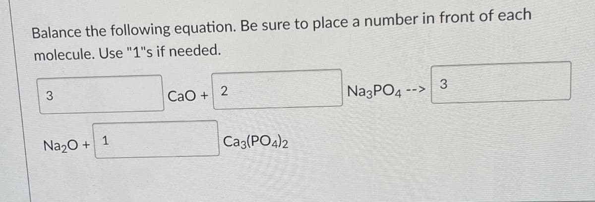 Balance the following equation. Be sure to place a number in front of each
molecule. Use "1"s if needed.
3
Na2O +
1
CaO +
2
Ca3(PO4)2
Na3PO4
3
-->