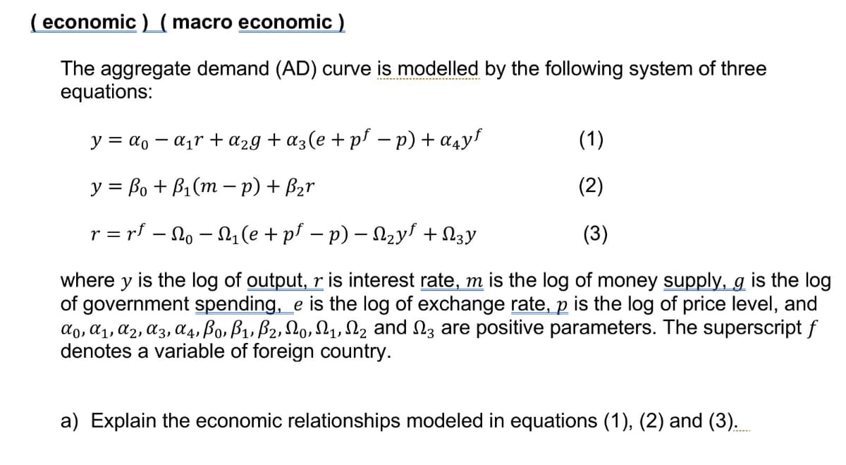 ( economic) ( macro economic )
The aggregate demand (AD) curve s modelled by the following system of three
equations:
y = α-α₁r + α2g+α3(e + p³ − p) + αчyƒ
(1)
y = ẞo + B₁(m − p) + B₂r
(2)
r = rf — No — N₁ (e + pf − p) − N₂y + 3y
(3)
where y is the log of output, r is interest rate, m is the log of money supply, g is the log
of government spending, e is the log of exchange rate, p is the log of price level, and
a0, a1, a2, A3, A4, Bo, B1, B2, 0, 1, 2 and 3 are positive parameters. The superscript f
denotes a variable of foreign country.
a) Explain the economic relationships modeled in equations (1), (2) and (3).