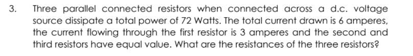 Three parallel connected resistors when connected across a d.c. voltage
source dissipate a total power of 72 Watts. The total current drawn is 6 amperes,
the current flowing through the first resistor is 3 amperes and the second and
third resistors have equal value. What are the resistances of the three resistors?
3.
