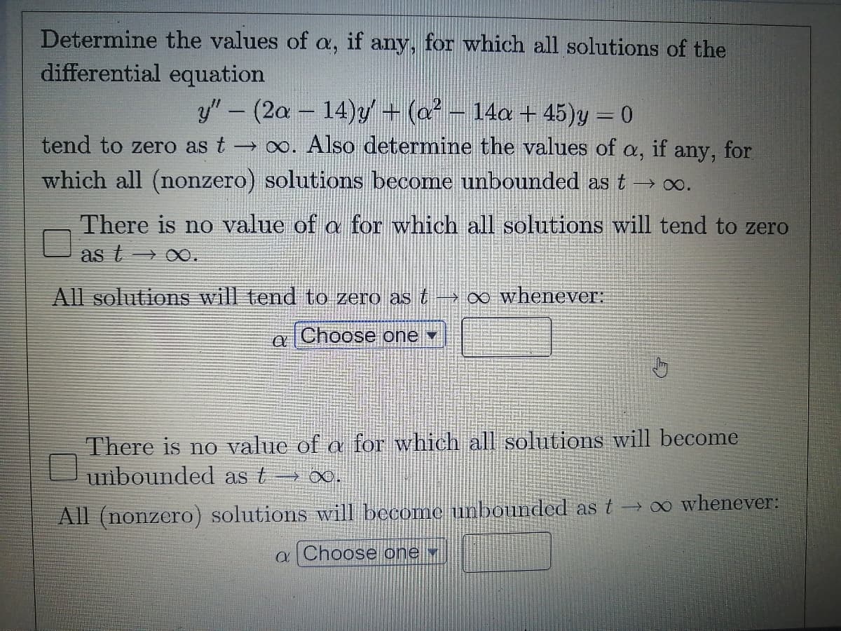 Determine the values of a, if any, for which all solutions of the
differential equation
y"- (2a - 14)y + (a - 14a + 45)y = 0
|
tend to zero as t o. Also determine the values of a, if any, for
->
which all (nonzero) solutions become unbounded as t→ 00.
There is no value of a for which all solutions will tend to zero
as t → 0.
All solutions will tend to zero as t-0∞ whenever:
a Choose one
There is no value of a for which all solutions will become
unbounded as t o.
All (nonzero) solutions will become unbounded as t → ∞ whenever:
a Choose one
