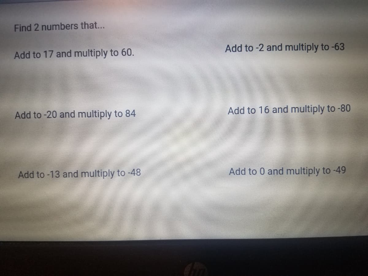 Find 2 numbers that...
Add to 17 and multiply to 60.
Add to -2 and multiply to -63
Add to -20 and multiply to 84
Add to 16 and multiply to -80
Add to -13 and multiply to -48
Add to 0 and multiply to -49
