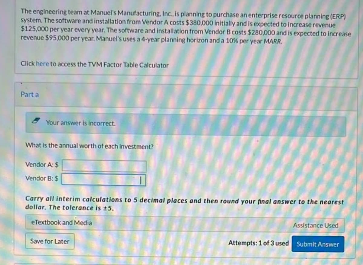 The engineering team at Manuel's Manufacturing, Inc., is planning to purchase an enterprise resource planning (ERP)
system. The software and installation from Vendor A costs $380,000 initially and is expected to increase revenue
$125,000 per year every year. The software and installation from Vendor B costs $280,000 and is expected to increase
revenue $95,000 per year. Manuel's uses a 4-year planning horizon and a 10% per year MARR.
Click here to access the TVM Factor Table Calculator
Part a
Your answer is incorrect.
What is the annual worth of each investment?
Vendor A: $
Vendor B: $
Carry all interim calculations to 5 decimal places and then round your final answer to the nearest
dollar. The tolerance is ±5.
eTextbook and Media
Assistance Used
Save for Later
Attempts: 1 of 3 used Submit Answer
