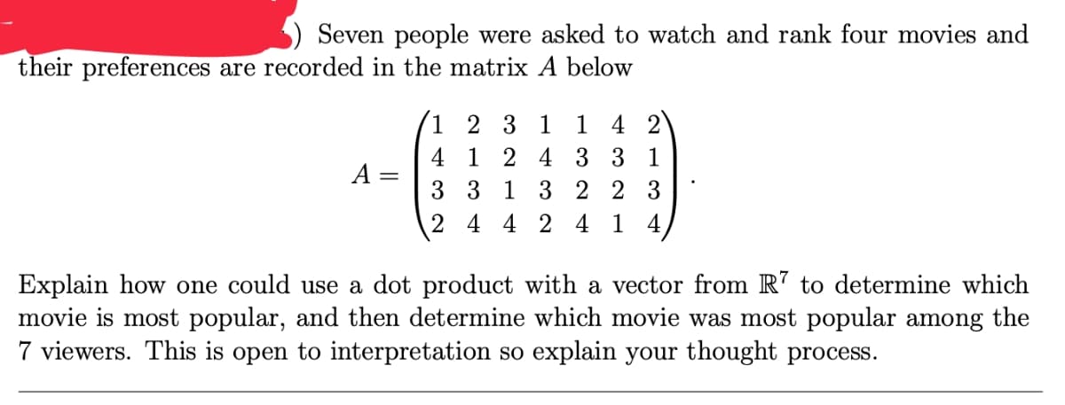 Seven people were asked to watch and rank four movies and
their preferences are recorded in the matrix A below
1 2 3 1 1 4 2
4 1 2 4 3 3 1
A =
3 3 1 3 2 2 3
2 4 4 2 4 1 4
Explain how one could use a dot product with a vector from R' to determine which
movie is most popular, and then determine which movie was most popular among the
7 viewers. This is open to interpretation so explain your thought process.
