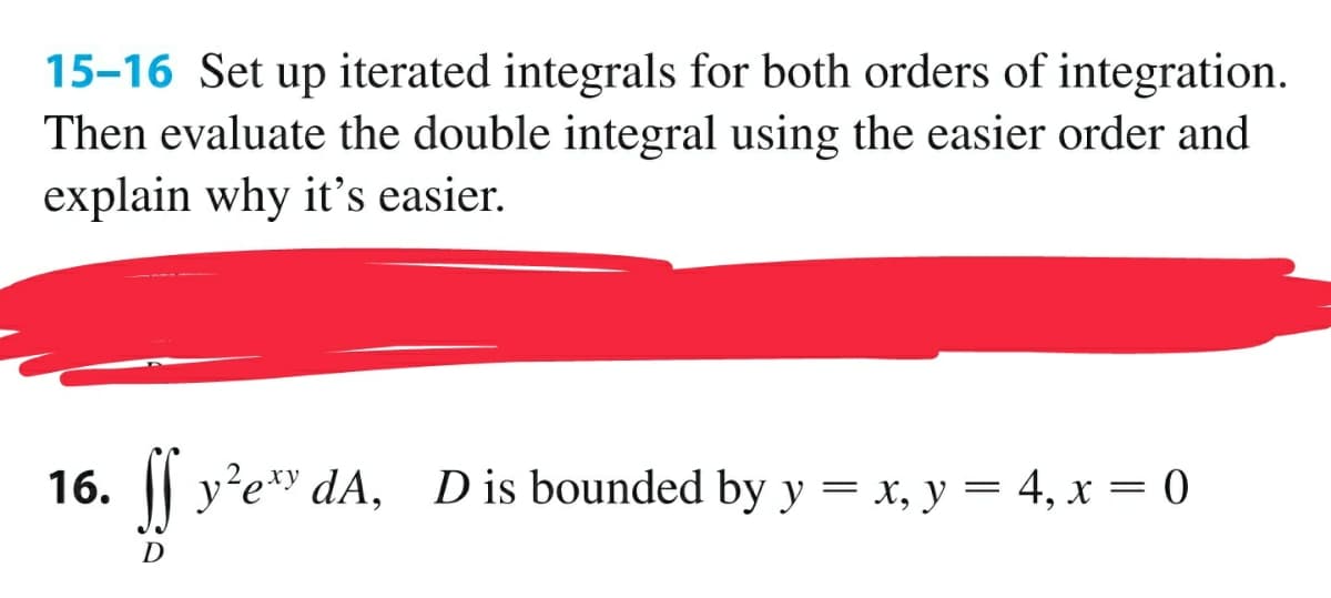 15-16 Set up iterated integrals for both orders of integration.
Then evaluate the double integral using the easier order and
explain why it's easier.
16. || y'e*
dA, D is bounded by y = x, y = 4, x = 0
D
