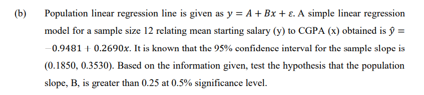 (b)
Population linear regression line is given as y = A +Bx + E. A simple linear regression
model for a sample size 12 relating mean starting salary (y) to CGPA (x) obtained is ŷ =
-0.9481 + 0.2690x. It is known that the 95% confidence interval for the sample slope is
(0.1850, 0.3530). Based on the information given, test the hypothesis that the population
slope, B, is greater than 0.25 at 0.5% significance level.
