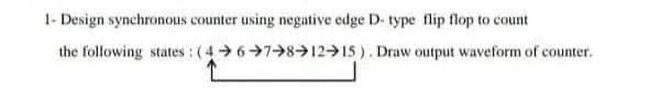 1- Design synchronous counter using negative edge D- type flip flop to count
the following states: (4 67 8→12 15). Draw output waveform of counter.
