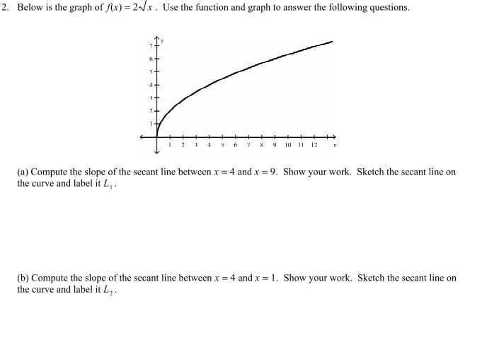 2. Below is the graph of f(x) = 2√x. Use the function and graph to answer the following questions.
r
2 3 4
7
9 10 11 12
x
(a) Compute the slope of the secant line between x = 4 and x = 9. Show your work. Sketch the secant line on
the curve and label it L₁.
(b) Compute the slope of the secant line between x = 4 and x = 1. Show your work. Sketch the secant line on
the curve and label it L₂.