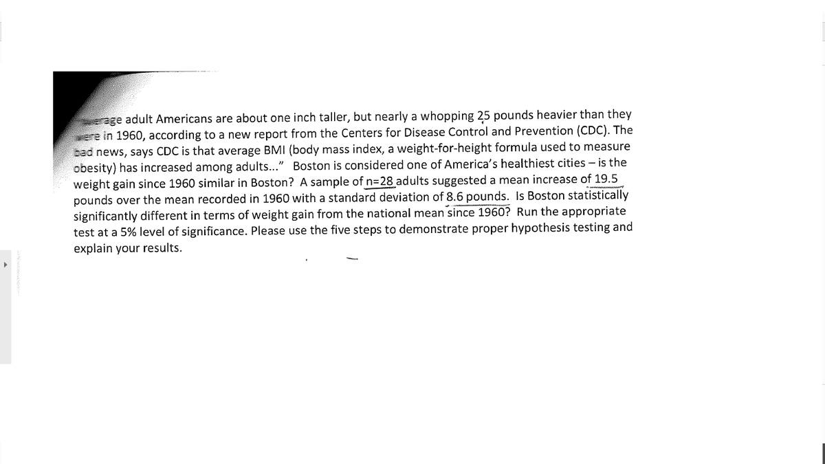 age adult Americans are about one inch taller, but nearly a whopping 25 pounds heavier than they
were in 1960, according to a new report from the Centers for Disease Control and Prevention (CDC). The
cad news, says CDC is that average BMI (body mass index, a weight-for-height formula used to measure
obesity) has increased among adults..." Boston is considered one of America's healthiest cities - is the
weight gain since 1960 similar in Boston? A sample of n328 adults suggested a mean increase of 19.5
pounds over the mean recorded in 1960 with a standard deviation of 8.6 pounds. Is Boston statistically
significantly different in terms of weight gain from the national mean since 1960? Run the appropriate
test at a 5% level of significance. Please use the five steps to demonstrate proper hypothesis testing and
explain your results.
