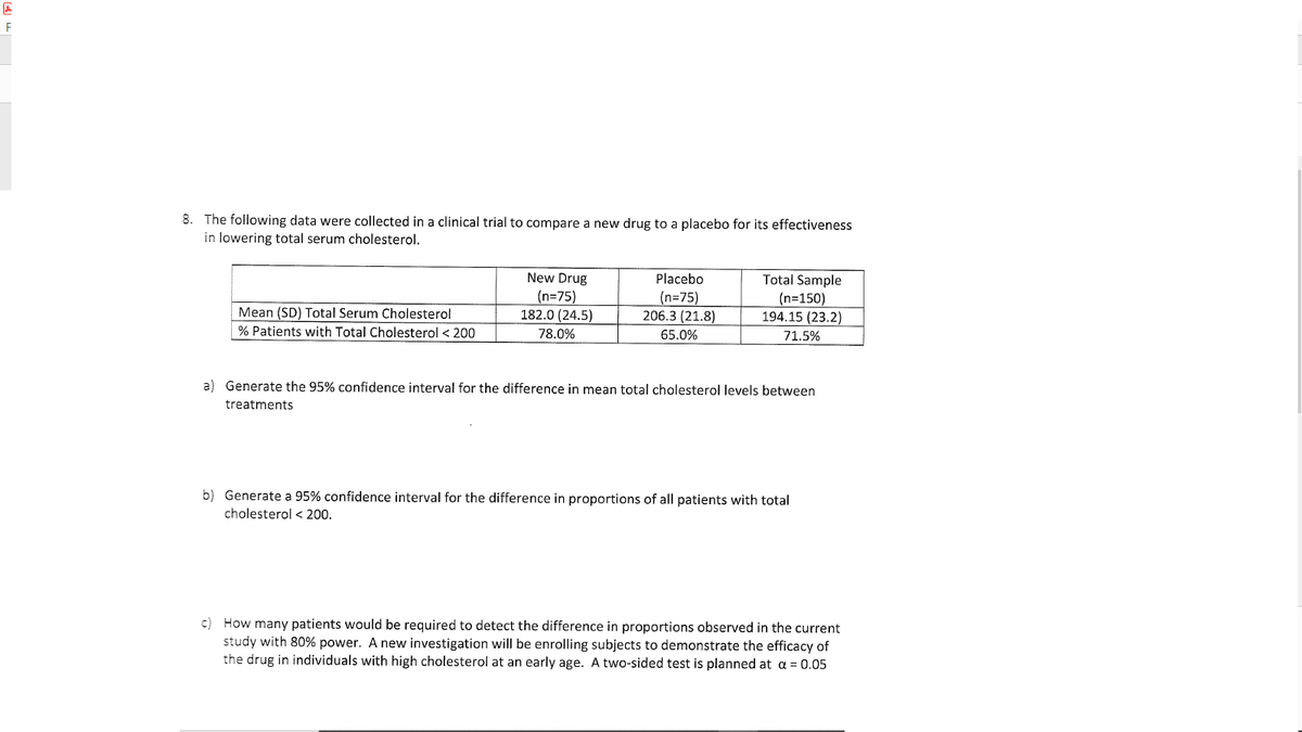 8. The following data were collected in a clinical trial to compare a new drug to a placebo for its effectiveness
in lowering total serum cholesterol.
New Drug
(n=75)
182.0 (24.5)
Placebo
(n=75)
206.3 (21.8)
Total Sample
(n=150)
194.15 (23.2)
Mean (SD) Total Serum Cholesterol
% Patients with Total Cholesterol < 200
78.0%
65.0%
71.5%
a) Generate the 95% confidence interval for the difference in mean total cholesterol levels between
treatments
b) Generate a 95% confidence interval for the difference in proportions of all patients with total
cholesterol < 200.
c) How many patients would be required to detect the difference in proportions observed in the current
study with 80% power. A new investigation will be enrolling subjects to demonstrate the efficacy of
the drug in individuals with high cholesterol at an early age. A two-sided test is planned at a = 0.05
