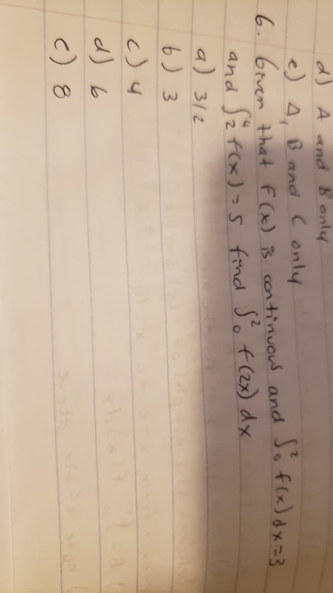 d) A and Bonly
e) 4, B and Conly
6. 6even that F (x) is continuous and Jo flx) dx=3
and Jz f(x) =s find Só f (2x) dx
a) 312
6) 3
d) b
c) 8
