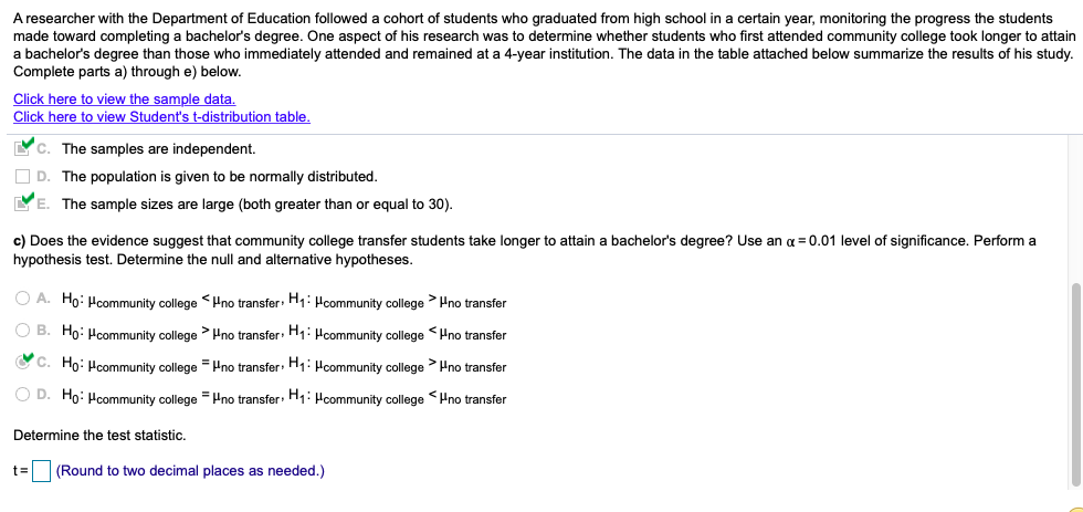 A researcher with the Department of Education followed a cohort of students who graduated from high school in a certain year, monitoring the progress the students
made toward completing a bachelor's degree. One aspect of his research was to determine whether students who first attended community college took longer to attain
a bachelor's degree than those who immediately attended and remained at a 4-year institution. The data in the table attached below summarize the results of his study.
Complete parts a) through e) below.
Click here to view the sample data.
Click here to view Student's t-distribution table.
Yc. The samples are independent.
O D. The population is given to be normally distributed.
E. The sample sizes are large (both greater than or equal to 30).
c) Does the evidence suggest that community college transfer students take longer to attain a bachelor's degree? Use an a = 0.01 level of significance. Perform a
hypothesis test. Determine the null and alternative hypotheses.
O A. Ho: Hcommunity college <Hno transfer: H1: Hcommunity college > Hno transfer
O B. Ho: Hcommunity college >Hno transfer: H1: Hcommunity college <Hno transfer
O C. Ho: Hcommunity college = Hno transfer: H1: Hcommunity college >Hno transfer
O D. Ho: Hcommunity college Pno transfer: HHcommunity college <Hno transfer
Determine the test statistic.
t=
(Round to two decimal places as needed.)
