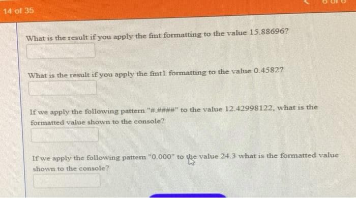 14 of 35
What is the result if you apply the fmt fomatting to the value 15.88696?
What is the result if you apply the fimtl formatting to the value 0.4582?
If we apply the following pattern "#.####" to the value 12.42998122, what is the
formatted value shown to the console?
If we apply the following pattern "0.000" to the value 24.3 what is the formatted value
shown to the console?
