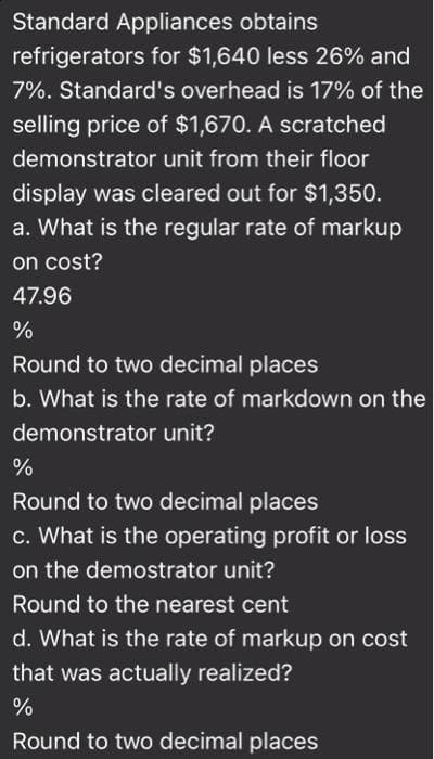 Standard Appliances obtains
refrigerators for $1,640 less 26% and
7%. Standard's overhead is 17% of the
selling price of $1,670. A scratched
demonstrator unit from their floor
display was cleared out for $1,350.
a. What is the regular rate of markup
on cost?
47.96
%
Round to two decimal places
b. What is the rate of markdown on the
demonstrator unit?
Round to two decimal places
c. What is the operating profit or loss
on the demostrator unit?
Round to the nearest cent
d. What is the rate of markup on cost
that was actually realized?
%
Round to two decimal places
